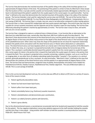 The Sunrise View demonstrates the inverted mountain of the patella riding in the valley of the trochlear groove in an
approximately 45 degree flexion of the knee. The positioning of the patient is similar to that of a Merchant's View except
that the locations of the x-ray tube and the cassette are horizontally rotated approximately 180 degrees so that the x-ray
beam is directed toward the patient's patella from the caudal aspect to the cranial aspect. As used hereinafter, "Sunrise
View" is defined as the view that demonstrates the inverted mountain of the patella riding in the valley of the trochlear
groove. The Sunrise Extender a tool used for capturing the sunrise view cost $378.00. The cost of the Sunrise Claw is
$15.00. This is a cost saving of $363.00. Tru-Vue Pillow for Knee Radiography cost $670.00/unit. Comparatively, this is a
cost saving of $655.00. The Sunrise Claw is a simple, low cost, easy to use alternative compared to other tooling options.
The Sunrise Claw is a foam covered PVC molded pipe with two evenly spaced side fingers. One end of claw clips onto the
cassette for correct cassette orientation and the opposite end of the cassette is open for easy loading. The Sunrise Claw
effectively extending the patient’s reaches by approximately 12 inches. The Sunrise claw is easy to clean, and works
with any 10 x 12 size cassette.
The Sunrise Claw is designed to capture a unilateral knee or bilateral knees. It can function like an alternative to the
Merchant (so-called Merchant view, named after Alan Merchant, MD from California who first described it). The
Merchant's View demonstrates the anatomy of the distal femoral sulcus and the patella (knee cap) in an approximately
45 degree flexion of the knee and allows measurement of the depth of the distal femoral sulcus in the functional range
of the patellofemoral joint. Other views may show the shape of the patella but do not show the important relationship
between the patella and its articulation with the distal femoral sulcus in flexion where dislocations or subluxations
occur. The distal femoral sulcus can have dysplasia which can only be seen in the knee flexion position of the Merchant's
View. To obtain this view, an x-ray beam is projected horizontally 10 to 15 degrees below the horizontal axis of the
patient. The x-ray beam is preferably directed toward the patient's patella from the cranial aspect to caudal the aspect
(the cranial aspect of a bone is the portion that is toward the head while the caudal aspect of a bone is the portion that
is toward the feet). The x-ray beam is projected onto a cassette containing a radiation receptor, such as an x-ray film or
an imaging plate, or any other form of radiation-absorbing media (hereinafter "cassette"). The cassette is in a vertical
position, generally perpendicular to the x-ray beam. As used hereinafter, "Merchant's View" is defined as the view that
demonstrates the anatomy of the distal femoral sulcus and the patella in an approximately 45 degree flexion of the
knee. The Sunrise Claw tool demonstrates: tangential view of patella; femoropatellar articulation and is helpful for:
Patellofemoral Arthritis, Patellar Fracture, Patellofemoral Pain, Patellar alignment. The cost of Merchant table is $
544.00. This is a cost savings of $529.00.
Prior to the sunrise tool development and use, the sunrise view was difficult to obtain at OFC due to a variety of reasons.
Some of the reasons include:
 Patient significantly decondition state,
 Patient has had recent lower back fusion,
 Patient suffers from lower back pain,
 Patient comorbidity factors (e.g. Parkinson) cassette movement,
 Patient is destabilization and demonstrates poor coordination,
 Patient is an elderly Geriatric patients with dementia ,
 Patient is gross obesity.
Due to the aforementioned reasons, a second person occasionally had to be located and requested to hold the cassette
for the patient. This has negative implications concerning radiation exposure to the staff member holding the cassette
and the clinic flow is interrupted. Using another staff member to hold the cassette is counterproductive concerning
PDSA-OFC -Ideal Process-Fast Track.
 