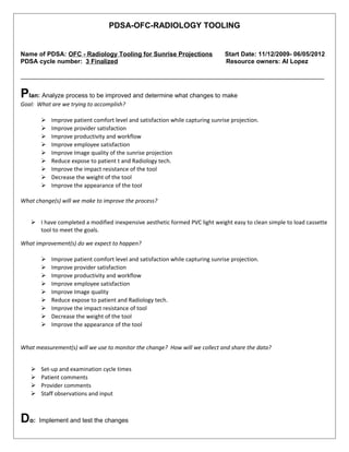 PDSA-OFC-RADIOLOGY TOOLING
Name of PDSA: OFC - Radiology Tooling for Sunrise Projections Start Date: 11/12/2009- 06/05/2012
PDSA cycle number: 3 Finalized Resource owners: Al Lopez
_______________________________________________________________________________________
Plan: Analyze process to be improved and determine what changes to make
Goal: What are we trying to accomplish?
 Improve patient comfort level and satisfaction while capturing sunrise projection.
 Improve provider satisfaction
 Improve productivity and workflow
 Improve employee satisfaction
 Improve Image quality of the sunrise projection
 Reduce expose to patient t and Radiology tech.
 Improve the impact resistance of the tool
 Decrease the weight of the tool
 Improve the appearance of the tool
What change(s) will we make to improve the process?
 I have completed a modified inexpensive aesthetic formed PVC light weight easy to clean simple to load cassette
tool to meet the goals.
What improvement(s) do we expect to happen?
 Improve patient comfort level and satisfaction while capturing sunrise projection.
 Improve provider satisfaction
 Improve productivity and workflow
 Improve employee satisfaction
 Improve Image quality
 Reduce expose to patient and Radiology tech.
 Improve the impact resistance of tool
 Decrease the weight of the tool
 Improve the appearance of the tool
What measurement(s) will we use to monitor the change? How will we collect and share the data?
 Set-up and examination cycle times
 Patient comments
 Provider comments
 Staff observations and input
Do: Implement and test the changes
 