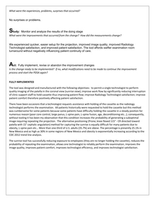 What were the experiences, problems, surprises that occurred?
No surprises or problems.
Study: Monitor and analyze the results of the doing stage
What were the improvements that occurred from the change? How did the measurements change?
We experienced quicker, easier setup for the projection, improved image quality, improved Radiology
Technologist satisfaction, and improved patient satisfaction. The tool affords swifter exanimation room
turnaround without negatively influencing patient continuity of care.
Act: Fully implement, revise or abandon the improvement changes
Is the change ready to be implemented? If no, what modifications need to be made to continue the improvement
process and start the PDSA again?
FULLY IMPLEMENTED
The tool was designed and manufactured with the following objectives: to permit a single technologist to perform
quality imaging of the patella in the coronal view (sunrise view); improve work flow by significantly reducing interruption
of clinic support staff to hold cassette thus improving patient flow; improve Radiology Technologist satisfaction; improve
patient comfort therefore positively affecting patient satisfaction.
There have been occasions that a technologist requests assistance with holding of the cassette as the radiology
technologist performs the examination. All patients historically were requested to hold the cassette but this method
was cumbersome for some patients because some patients have difficulty holding the cassette in a steady position for
numerous reason (poor core control, large panus, L-spine pain, L-spine fusion, age, deconditioning etc…); consequently,
without tooling it has been my observation that this condition increases the probability of generating a suboptimal
image requiring repeating the projection. The alternative positioning (Prone; knee flexed 115° - CR directed toward
patella with 15° cephalic angulation) method for capturing the sunrise is equally difficult for many patients due to
obesity, L-spine pain etc… More than one-third of U.S. adults (35.7%) are obese. The percentage is presently 25.1% in
New Mexico and as high as 30% in some regions of New Mexico and obesity is exponentially increasing according to the
CDC 2012 trend line analysis.
The sunrise tool has successfully reducing exposure to employees (they are no longer holding the cassette), reduces the
probability of repeating the examination, allows one technologist to reliably perform the examination, improves the
image quality, improves patient comfort, improves technologist efficiency, and improves technologist satisfaction.
 