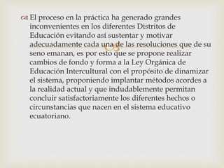 
 El proceso en la práctica ha generado grandes
inconvenientes en los diferentes Distritos de
Educación evitando así sustentar y motivar
adecuadamente cada una de las resoluciones que de su
seno emanan, es por esto que se propone realizar
cambios de fondo y forma a la Ley Orgánica de
Educación Intercultural con el propósito de dinamizar
el sistema, proponiendo implantar métodos acordes a
la realidad actual y que indudablemente permitan
concluir satisfactoriamente los diferentes hechos o
circunstancias que nacen en el sistema educativo
ecuatoriano.
 