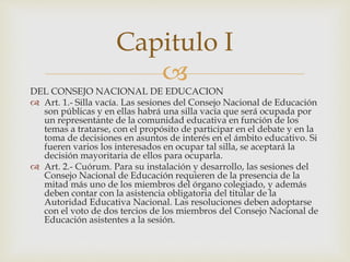 
DEL CONSEJO NACIONAL DE EDUCACION
 Art. 1.- Silla vacía. Las sesiones del Consejo Nacional de Educación
son públicas y en ellas habrá una silla vacía que será ocupada por
un representante de la comunidad educativa en función de los
temas a tratarse, con el propósito de participar en el debate y en la
toma de decisiones en asuntos de interés en el ámbito educativo. Si
fueren varios los interesados en ocupar tal silla, se aceptará la
decisión mayoritaria de ellos para ocuparla.
 Art. 2.- Cuórum. Para su instalación y desarrollo, las sesiones del
Consejo Nacional de Educación requieren de la presencia de la
mitad más uno de los miembros del órgano colegiado, y además
deben contar con la asistencia obligatoria del titular de la
Autoridad Educativa Nacional. Las resoluciones deben adoptarse
con el voto de dos tercios de los miembros del Consejo Nacional de
Educación asistentes a la sesión.
Capitulo I
 