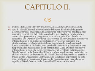 
 DE LOS NIVELES DE GESTION DEL SISTEMA NACIONAL DE EDUCACION
 Art. 3.- Nivel Distrital intercultural y bilingüe. Es el nivel de gestión
desconcentrado, encargado de asegurar la cobertura y la calidad de los
servicios educativos del Distrito en todos sus niveles y modalidades,
desarrollar proyectos y programas educativos, planificar la oferta
educativa del Distrito, coordinar las acciones de los Circuitos educativos
interculturales o bilingües de su territorio y ofertar servicios a la
ciudadanía con el objeto de fortalecer la gestión de la educación de
forma equitativa e inclusiva, con pertinencia cultural y lingüística, que
responda a las necesidades de la comunidad. Cada Distrito educativo
intercultural y bilingüe debe corresponder al territorio definido por el
Nivel Central de la Autoridad Educativa Nacional, en concordancia con
el Plan Nacional de Desarrollo. El Nivel Distrital desarrolla su gestión a
través de las Direcciones Distritales. Las facultades específicas de este
nivel serán determinados a través de la normativa que para el efecto
expida el Nivel Central de la Autoridad Educativa Nacional.
CAPITULO II.
 