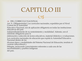 
 DEL CURRICULO NACIONAL
Art. 9.- Obligatoriedad. Los currículos nacionales, expedidos por el Nivel
Central de la Autoridad
Educativa Nacional, son de aplicación obligatoria en todas las instituciones
educativas del país
independientemente de su sostenimiento y modalidad. Además, son el
referente obligatorio para la
elaboración o selección de textos educativos, material didáctico y evaluaciones.
Los currículos nacionales de educación que expida la Autoridad Educativa
Nacional dentro de los
diversos tipos y modalidades del Sistema Nacional de Educación, tendrán el
carácter intercultural y
bilingüe, incluyendo conocimientos referentes a cada una de las
nacionalidades y pueblos indígenas
del país.
CAPITULO III
 