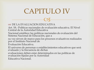 
 DE LA EVALUACION EDUCATIVA
Art. 18.- Políticas nacionales de evaluación educativa. El Nivel
Central de la Autoridad Educativa
Nacional establece las políticas nacionales de evaluación del
Sistema Nacional de Educación, que a
su vez sirven de marco para los procesos evaluativos realizados
por el Instituto Nacional de
Evaluación Educativa.
El universo de personas o establecimientos educativos que será
evaluado y la frecuencia de dichas
evaluaciones deben estar determinados en las políticas de
evaluación fijadas por la Autoridad
Educativa Nacional.
CAPITULO IV
 
