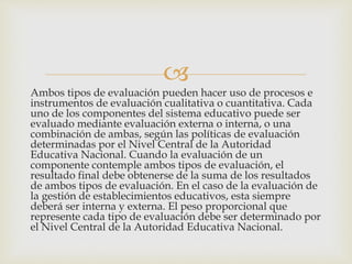 
Ambos tipos de evaluación pueden hacer uso de procesos e
instrumentos de evaluación cualitativa o cuantitativa. Cada
uno de los componentes del sistema educativo puede ser
evaluado mediante evaluación externa o interna, o una
combinación de ambas, según las políticas de evaluación
determinadas por el Nivel Central de la Autoridad
Educativa Nacional. Cuando la evaluación de un
componente contemple ambos tipos de evaluación, el
resultado final debe obtenerse de la suma de los resultados
de ambos tipos de evaluación. En el caso de la evaluación de
la gestión de establecimientos educativos, esta siempre
deberá ser interna y externa. El peso proporcional que
represente cada tipo de evaluación debe ser determinado por
el Nivel Central de la Autoridad Educativa Nacional.
 