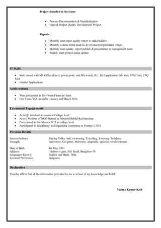 Projects handled in the team:
 Process Documentation & Standardization.
 Input & Output Quality Development Project.
Reports:
 Monthly team input quality report to stake holders.
 Monthly volume trend analysis & revenue reorganization report.
 Monthly team quality report publish & presentation to management team.
 Weekly team project status update.
IT Skills
 Well versed with MS Office (Excel, power point, and MS word), R11, R12 application GSI tool, SPM Tool, CPQ
Tool.
 InternetApplications.
Achievements
 Won gold medal in Fin-Fiesta-Financial feast.
 Got 2 time YAR award in January and March 2016.
Extramural Engagements
 Actively involved in events at College level.
 Active Member of NGO Named as NimishaMahilaVikasSansthan.
 Participated in Fin-Shastra 2012 at college level.
 Participated in disciplinary and organizing committee in Fresher’s 2013
Personal Details
Interest/hobbies Playing Volley ball, swimming, Travelling, Listening To Music.
Strength: Innovative, Go-getter, Motivator, adaptable, optimist, result oriented.
Date of Birth: 4th May 1991
Address: Hulimavu gate, B.G Road, Bangalore-76
Languages Known: English and Hindi, Odia.
Location Preference: Bangalore
Declaration
I hereby affirm that all the information provided by me is in best of my knowledge and belief.
Malaya Kumar Kath
 