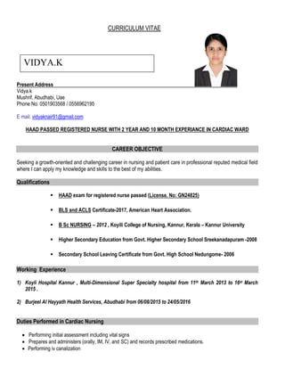 CURRICULUM VITAE
Present Address
Vidya.k
Mushrif, Abudhabi, Uae
Phone No: 0501903568 / 0556962195
E mail: vidyaknair91@gmail.com
HAAD PASSED REGISTERED NURSE WITH 2 YEAR AND 10 MONTH EXPERIANCE IN CARDIAC WARD
CAREER OBJECTIVE
Seeking a growth-oriented and challenging career in nursing and patient care in professional reputed medical field
where I can apply my knowledge and skills to the best of my abilities.
Qualifications
 HAAD exam for registered nurse passed (License. No: GN24825)
 BLS and ACLS Certificate-2017, American Heart Association.
 B Sc NURSING – 2012 , Koyili College of Nursing, Kannur, Kerala – Kannur University
 Higher Secondary Education from Govt. Higher Secondary School Sreekanadapuram -2008
 Secondary School Leaving Certificate from Govt. High School Nedungome- 2006
Working Experience
1) Koyli Hospital Kannur , Multi-Dimensional Super Specialty hospital from 11th March 2013 to 16st March
2015 .
2) Burjeel Al Hayyath Health Services, Abudhabi from 06/08/2015 to 24/05/2016
Duties Performed in Cardiac Nursing
 Performing initial assessment including vital signs
 Prepares and administers (orally, IM, IV, and SC) and records prescribed medications.
 Performing iv canalization
VIDYA.K
 