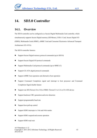 Allwinner Technology CO., Ltd.                                             A13




14.          SD3.0 Controller

14.1.        Overview
The SD3.0 controller can be configured as a Secure Digital Multimedia Card controller, which

simultaneously supports Secure Digital memory (SD Memo), UHS-1 Card, Secure Digital I/O

(SDIO), Multimedia Cards (MMC), eMMC Card and Consumer Electronics Advanced Transport

Architecture (CE-ATA).

The SD3.0 controller features:

   Support Secure Digital memory protocol commands (up to SD3.0)

   Support Secure Digital I/O protocol commands

   Support Multimedia Card protocol commands (up to MMC4.3)

   Support CE-ATA digital protocol commands

   Support eMMC boot operation and alternative boot operation

   Support Command Completion signal and interrupt to host processor and Command

    Completion Signal disable feature

   Support one SD (Verson1.0 to 3.0) or MMC (Verson3.3 to 4.3) or CE-ATA device

   Support hardware CRC generation and error detection

   Support programmable baud rate

   Support host pull-up control

   Support SDIO interrupts in 1-bit and 4-bit modes

   Support SDIO suspend and resume operation

   Support SDIO read wait



A13 Datasheet v1.12
Copyright © 2011-2012 Allwinner Technology. All Rights Reserved.                       43
2012-03-29
 