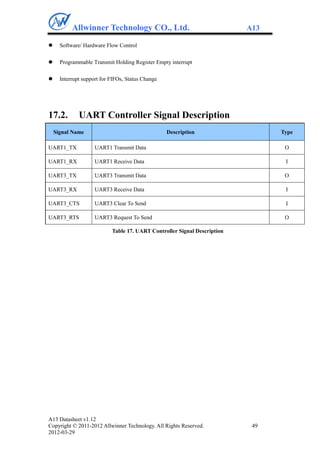 Allwinner Technology CO., Ltd.                                  A13

     Software/ Hardware Flow Control

     Programmable Transmit Holding Register Empty interrupt

     Interrupt support for FIFOs, Status Change




17.2.         UART Controller Signal Description
    Signal Name                                    Description                   Type

UART1_TX             UART1 Transmit Data                                          O

UART1_RX             UART1 Receive Data                                           I

UART3_TX             UART3 Transmit Data                                          O

UART3_RX             UART3 Receive Data                                           I

UART3_CTS            UART3 Clear To Send                                          I

UART3_RTS            UART3 Request To Send                                        O

                            Table 17. UART Controller Signal Description




A13 Datasheet v1.12
Copyright © 2011-2012 Allwinner Technology. All Rights Reserved.            49
2012-03-29
 