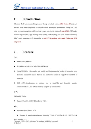 Allwinner Technology CO., Ltd.                                          A13




1.            Introduction
Allwinner Tech has expanded its processor lineup to include a new ARM Cortex-A8 chip A13

which is even more competitive for Android tablets with higher performance (ManyCore Lite),

lower power consumption, and lower total system cost. As the brains of Android 4.0, A13 makes

multitasking smoother, apps loading more quickly, and anything you touch responds instantly.

What‟s more important, A13 is available in eLQFP176 package with Audio Codec and R-TP

integrated.




2.            Feature
CPU
    ARM Cortex-A8 Core

    32KB I-Cache/32KB D-Cache/256KB L2 Cache

    Using NEON for video, audio, and graphic workloads eases the burden of supporting more

     dedicated accelerators across the SoC and enables the system to support the standards of

     tomorrow

    RCT JAVA-Accelerations to optimize just in time(JIT) and dynamitic adaptive

     compilation(DAC), and reduces memory footprint up to three times


GPU
3D Graphic Engine

    Support Open GL ES 1.1/ 2.0 and open VG 1.1


VPU
    Video Decoding (FULL HD)

        Support all popular video formats, including VP6/8, AVS, H.264, H.263 , MPEG-1/2/4,

A13 Datasheet v1.12
Copyright © 2011-2012 Allwinner Technology. All Rights Reserved.                    5
2012-03-29
 
