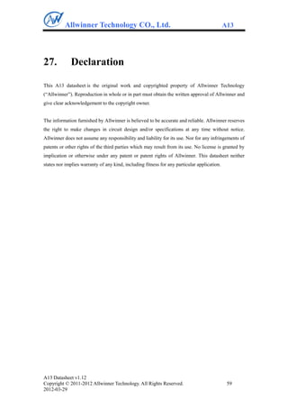 Allwinner Technology CO., Ltd.                                                     A13




27.          Declaration

This A13 datasheet is the original work and copyrighted property of Allwinner Technology
(“Allwinner”). Reproduction in whole or in part must obtain the written approval of Allwinner and
give clear acknowledgement to the copyright owner.


The information furnished by Allwinner is believed to be accurate and reliable. Allwinner reserves
the right to make changes in circuit design and/or specifications at any time without notice.
Allwinner does not assume any responsibility and liability for its use. Nor for any infringements of
patents or other rights of the third parties which may result from its use. No license is granted by
implication or otherwise under any patent or patent rights of Allwinner. This datasheet neither
states nor implies warranty of any kind, including fitness for any particular application.




A13 Datasheet v1.12
Copyright © 2011-2012 Allwinner Technology. All Rights Reserved.                              59
2012-03-29
 