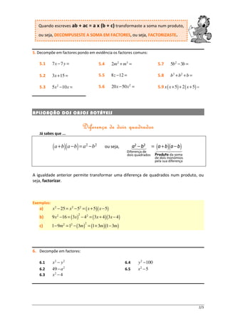 Quando escreves ab + ac = a x (b + c) transformaste a soma num produto,
   ou seja, DECOMPUSESTE A SOMA EM FACTORES, ou seja, FACTORIZASTE.


5. Decompõe em factores pondo em evidência os factores comuns:

   5.1      7x − 7 y =                     5.4       2m 2 + m3 =                    5.7      5b 2 − 3b =

   5.2      3x + 15 =                      5.5       8 z − 12 =                     5.8      b3 + b 2 + b =

   5.3      5 x 2 − 10 x =                 5.6       20 x − 50 x 2 =                5.9 x ( x + 5) + 2 ( x + 5) =




A PLICAÇ ÃO DOS CASOS NOT ÁVEIS


                                 D iferença de dois quadrados
   Já sabes que ...


            ( a + b)( a − b) = a2 − b2           ou seja,          a2 − b2
                                                               Diferença de
                                                                                = ( a + b)(a − b)
                                                               dois quadrados      Produto da soma
                                                                                   de dois monómios
                                                                                   pela sua diferença


A igualdade anterior permite transformar uma diferença de quadrados num produto, ou
seja, factorizar.



Exemplos:
   a)       x 2 − 25 = x 2 − 52 = ( x + 5)( x − 5)
                             2
   b)       9 x 2 −16 = ( 3x ) − 42 = ( 3x + 4 )( 3x − 4)
                                 2
   c)       1 − 9m2 = 12 − ( 3m ) = (1 + 3m )(1 − 3m )




6. Decompõe em factores:

   6.1      x2 − y2                                          6.4       y 2 − 100
   6.2      49 − a 2                                         6.5       x2 − 5
   6.3      x2 − 4




                                                                                                                2/3
 