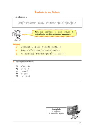 binómio
                                        Quadrado de um bin ómio
   Já sabes que ...

                   2                                                                2
        ( a + b)       = a 2 + 2ab + b2 ou seja, a 2 + 2ab + b2 = ( a + b ) = ( a + b )( a + b )



                                        Tens que reconhecer os casos notáveis da
                                        multiplicação nos dois sentidos da igualdade...




Exemplos:
                                                                2
   a)       x 2 + 10 x + 25 = x 2 + 2 × x × 5 + 52 = ( x + 5) = ( x + 5)( x + 5)
                                                            2
   b)       9 − 6 y + y 2 = 32 − 2 × 3 × y + y 2 = ( 3 − y ) = ( 3 − y )( 3 − y )
                                    2                               2
   c)       9 x 2 − 6 x + 1 = ( 3x ) − 2 × 3x ×1 + 12 = ( 3x − 1) = ( 3x − 1)( 3x − 1)



7. Decompõe em factores:

   7.1      y2 + 4 y + 4 =
   7.2      y2 − 4 y + 4 =
   7.3      1 + 2x + x 2
   7.4      x2 − 2 x +1
   7.5      16 x 2 + 8 x + 1




                                                                    trabalho
                                                                Bom trabalho!
                                                                A professora:
                                                            Mª Bernardete Sequeira




                                                                                                   3/3
 