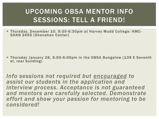  Thursday, December 10, 5:30-6:30pm at Harvey Mudd College: HMC-
SHAN 2465 (Shanahan Center)
 Thursday January 28, 5:00-6:00pm in the OBSA Bungalow (139 E Seventh
st, rear building)
Info sessions not required but encouraged to
assist our students in the application and
interview process. Acceptance is not guaranteed
and mentors are carefully selected. Demonstrate
effort and show your passion for mentoring to be
considered!
UPCOMING OBSA MENTOR INFO
SESSIONS: TELL A FRIEND!
 