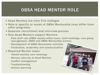  Head Mentors are from Five Colleges
 Role is specific to needs of OBSA Mentorship (may differ from
other programs)
 Separate recruitment and interview process
 How Head Mentors support Mentors
 Paid staff role (OBSA weekly office hours, staff meetings, core group
management, OBSA and OBSA Mentorship events)
 Development of OBSA Mentorship activities
 Facilitation, leadership and communication
 Required Mentor tasks:
 Attend monthly core meetings
 Mentee referrals to Head Mentors
 Conflict management
 Troubleshooting
 Activity planning
OBSA HEAD MENTOR ROLE
 