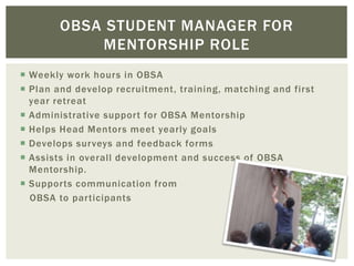  Weekly work hours in OBSA
 Plan and develop recruitment, training, matching and first
year retreat
 Administrative support for OBSA Mentorship
 Helps Head Mentors meet yearly goals
 Develops surveys and feedback forms
 Assists in overall development and success of OBSA
Mentorship.
 Supports communication from
OBSA to participants
OBSA STUDENT MANAGER FOR
MENTORSHIP ROLE
 