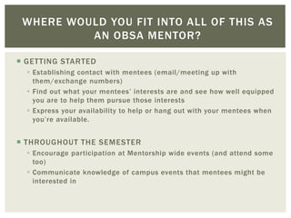  GETTING STARTED
 Establishing contact with mentees (email/meeting up with
them/exchange numbers)
 Find out what your mentees’ interests are and see how well equipped
you are to help them pursue those interests
 Express your availability to help or hang out with your mentees when
you’re available.
 THROUGHOUT THE SEMESTER
 Encourage participation at Mentorship wide events (and attend some
too)
 Communicate knowledge of campus events that mentees might be
interested in
WHERE WOULD YOU FIT INTO ALL OF THIS AS
AN OBSA MENTOR?
 