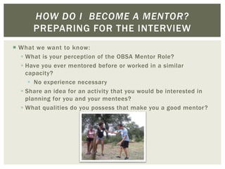  What we want to know:
 What is your perception of the OBSA Mentor Role?
 Have you ever mentored before or worked in a similar
capacity?
 No experience necessary
 Share an idea for an activity that you would be interested in
planning for you and your mentees?
 What qualities do you possess that make you a good mentor?
HOW DO I BECOME A MENTOR?
PREPARING FOR THE INTERVIEW
 