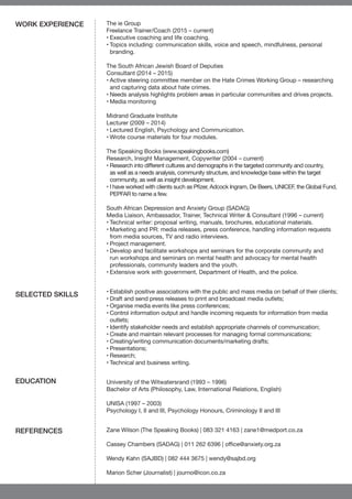 The ie Group
Freelance Trainer/Coach (2015 – current)
•	Executive coaching and life coaching.
•	Topics including: communication skills, voice and speech, mindfulness, personal
branding.
The South African Jewish Board of Deputies
Consultant (2014 – 2015)
•	Active steering committee member on the Hate Crimes Working Group – researching
and capturing data about hate crimes.
•	Needs analysis highlights problem areas in particular communities and drives projects.
•	Media monitoring
Midrand Graduate Institute
Lecturer (2009 – 2014)
•	Lectured English, Psychology and Communication.
•	Wrote course materials for four modules.
The Speaking Books (www.speakingbooks.com)
Research, Insight Management, Copywriter (2004 – current)
•	Research into different cultures and demographs in the targeted community and country,
as well as a needs analysis, community structure, and knowledge base within the target
community, as well as insight development.
•	I have worked with clients such as Pfizer, Adcock Ingram, De Beers, UNICEF, the Global Fund,
PEPFAR to name a few.
South African Depression and Anxiety Group (SADAG)
Media Liaison, Ambassador, Trainer, Technical Writer & Consultant (1996 – current)
•	Technical writer: proposal writing, manuals, brochures, educational materials.
•	Marketing and PR: media releases, press conference, handling information requests
from media sources, TV and radio interviews.
•	Project management.
•	Develop and facilitate workshops and seminars for the corporate community and
run workshops and seminars on mental health and advocacy for mental health
professionals, community leaders and the youth.
•	Extensive work with government, Department of Health, and the police.
•	Establish positive associations with the public and mass media on behalf of their clients;
•	Draft and send press releases to print and broadcast media outlets;
•	Organise media events like press conferences;
•	Control information output and handle incoming requests for information from media
outlets;
•	Identify stakeholder needs and establish appropriate channels of communication;
•	Create and maintain relevant processes for managing formal communications;
•	Creating/writing communication documents/marketing drafts;
•	Presentations;
•	Research;
•	Technical and business writing.
University of the Witwatersrand (1993 – 1996)
Bachelor of Arts (Philosophy, Law, International Relations, English)
UNISA (1997 – 2003)
Psychology I, II and III, Psychology Honours, Criminology II and III
Zane Wilson (The Speaking Books) | 083 321 4163 | zane1@medport.co.za
Cassey Chambers (SADAG) | 011 262 6396 | office@anxiety.org.za
Wendy Kahn (SAJBD) | 082 444 3675 | wendy@sajbd.org
Marion Scher (Journalist) | journo@icon.co.za
WORK EXPERIENCE
SELECTED SKILLS
EDUCATION
REFERENCES
 