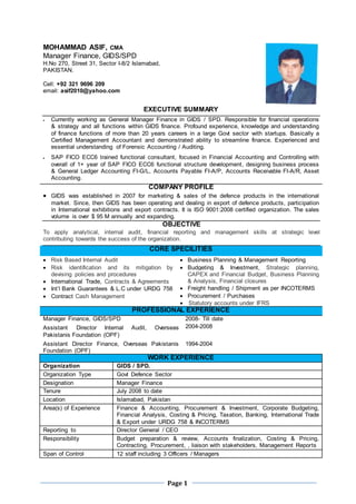 Page 1
MOHAMMAD ASIF, CMA
Manager Finance, GIDS/SPD
H.No 270, Street 31, Sector I-8/2 Islamabad,
PAKISTAN.
Cell: +92 321 9696 209
email: asif2010@yahoo.com
EXECUTIVE SUMMARY
 Currently working as General Manager Finance in GIDS / SPD. Responsible for financial operations
& strategy and all functions within GIDS finance. Profound experience, knowledge and understanding
of finance functions of more than 20 years careers in a large Govt sector with startups. Basically a
Certified Management Accountant and demonstrated ability to streamline finance. Experienced and
essential understanding of Forensic Accounting / Auditing.
 SAP FICO ECC6 trained functional consultant, focused in Financial Accounting and Controlling with
overall of 1+ year of SAP FICO ECC6 functional structure development, designing business process
& General Ledger Accounting FI-G/L, Accounts Payable FI-A/P, Accounts Receivable FI-A/R, Asset
Accounting.
COMPANY PROFILE
 GIDS was established in 2007 for marketing & sales of the defence products in the international
market. Since, then GIDS has been operating and dealing in export of defence products, participation
in International exhibitions and export contracts. It is ISO 9001:2008 certified organization. The sales
volume is over $ 95 M annually and expanding.
OBJECTIVE
To apply analytical, internal audit, financial reporting and management skills at strategic level
contributing towards the success of the organization.
CORE SPECILITIES
 Risk Based Internal Audit
 Risk identification and its mitigation by
devising policies and procedures
 International Trade, Contracts & Agreements
 Int’l Bank Guarantees & L.C under URDG 758
 Contract Cash Management
 Business Planning & Management Reporting
 Budgeting & Investment, Strategic planning,
CAPEX and Financial Budget, Business Planning
& Analysis, Financial closures
 Freight handling / Shipment as per INCOTERMS
 Procurement / Purchases
 Statutory accounts under IFRS
PROFESSIONAL EXPERIENCE
Manager Finance, GIDS/SPD
Assistant Director Internal Audit, Overseas
Pakistanis Foundation (OPF)
Assistant Director Finance, Overseas Pakistanis
Foundation (OPF)
2008- Till date
2004-2008
1994-2004
WORK EXPERIENCE
Organization :GIDS / SPD.
Organization Type :Govt Defence Sector
Designation :Manager Finance
Tenure :July 2008 to date
Location :Islamabad, Pakistan
Area(s) of Experience :Finance & Accounting, Procurement & Investment, Corporate Budgeting,
Financial Analysis, Costing & Pricing, Taxation, Banking, International Trade
& Export under URDG 758 & INCOTERMS
Reporting to :Director General / CEO
Responsibility :Budget preparation & review, Accounts finalization, Costing & Pricing,
Contracting, Procurement, , liaison with stakeholders, Management Reports
Span of Control :12 staff including 3 Officers / Managers
 
