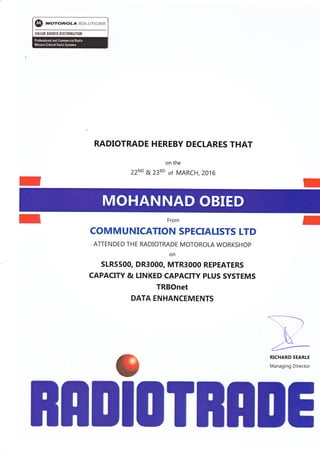 $ "nolwo..l sor-.{..rr(}rrs
TAtljt 480E0 Ul$nHfifii0E
RADIOTRADE HEREBY DECLARES THAT
on the
22ND & 23RD of MARCH, 2016
From
COMMUNICATION SPECIAUSTS LTD
ATTENDED THE RADIOTRADE MOTOROLA WORKSHOP
on
SLRssOO, DR3OOO, MTR3OOO REPEATERS
CAPACITY & LINKED CAPACITY PLUS SYSTEMS
TRBOnet
DATA ENHANCEMENTS
3
Dt0
-)
,
ffiManaging Director
IEnn Tnn
 