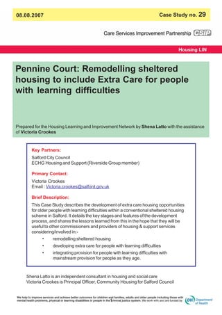 08.08.2007 Case Study no. 29
Pennine Court: Remodelling sheltered
housing to include Extra Care for people
with learning difficulties
1
Key Partners:
Salford City Council
ECHG Housing and Support (Riverside Group member)
Primary Contact:
Victoria Crookes
Email : Victoria.crookes@salford.gov.uk
Brief Description:
This Case Study describes the development of extra care housing opportunities
for older people with learning difficulties within a conventional sheltered housing
scheme in Salford. It details the key stages and features of the development
process, and shares the lessons learned from this in the hope that they will be
useful to other commissioners and providers of housing & support services
considering/involved in:-
• remodelling sheltered housing
• developing extra care for people with learning difficulties
• integrating provision for people with learning difficulties with
mainstream provision for people as they age.
Prepared for the Housing Learning and Improvement Network by Shena Latto with the assistance
of Victoria Crookes
Shena Latto is an independent consultant in housing and social care
Victoria Crookes is Principal Officer, Community Housing for Salford Council
 