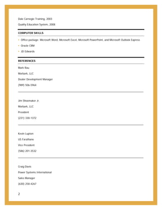 2
Dale Carnegie Training, 2003
Quality Education System, 2008
COMPUTER SKILLS
 Office package: Microsoft Word, Microsoft Excel, Microsoft PowerPoint, and Microsoft Outlook Express
 Oracle CRM
 JD Edwards
REFERENCES
Mark Rau
Morbark, LLC
Dealer Development Manager
(989) 506-5964
Jim Shoemaker Jr.
Morbark, LLC
President
(231) 330-1372
Kevin Lupton
US Farathane
Vice President
(586) 201-3532
Craig Davis
Power Systems International
Sales Manager
(630) 258-4267
 