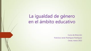 La igualdad de género
en el ámbito educativo
Curso de Dirección
Francisco Javier Rodríguez Rodríguez
Ceuta, marzo 2022
 