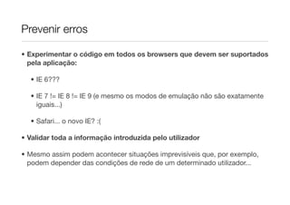 Prevenir erros

• Experimentar o código em todos os browsers que devem ser suportados
  pela aplicação:

  • IE 6???

  • IE 7 != IE 8 != IE 9 (e mesmo os modos de emulação não são exatamente
    iguais...)

  • Safari... o novo IE? :(

• Validar toda a informação introduzida pelo utilizador

• Mesmo assim podem acontecer situações imprevisíveis que, por exemplo,
  podem depender das condições de rede de um determinado utilizador...
 