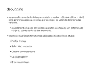 debugging

• sem uma ferramenta de debug apropriada o melhor método é utilizar o alert()
  para gerar mensagens a informar, por exemplo, do valor de determinadas
  variáveis.

  • o alert() também pode ser utilizado para ter a certeza se um determinado
    script ou condição está a ser executado.

• felizmente não faltam ferramentas adequadas nos browsers atuais:

  • Firefox ﬁrebug

  • Safari Web Inspector

  • Chrome developer tools

  • Opera Dragonﬂy

  • IE developer tools
 