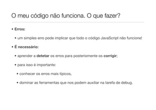 O meu código não funciona. O que fazer?

• Erros:

 • um simples erro pode implicar que todo o código JavaScript não funcione!

• É necessário:

 • aprender a detetar os erros para posteriomente os corrigir;

 • para isso é importante:

  • conhecer os erros mais típicos,

  • dominar as ferramentas que nos podem auxiliar na tarefa de debug.
 