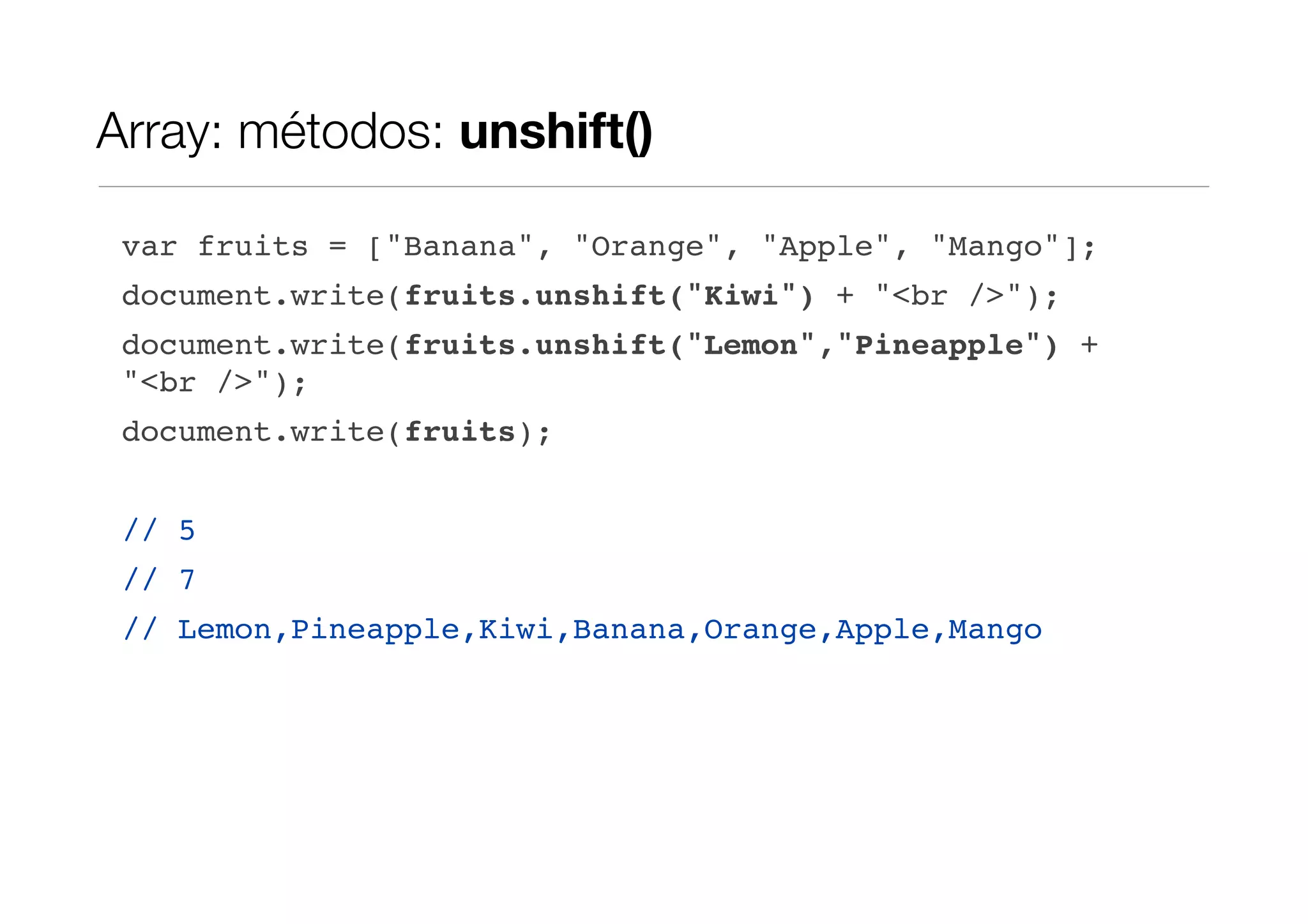Array: métodos: unshift() var fruits = ["Banana", "Orange", "Apple", "Mango"]; document.write(fruits.unshift("Kiwi") + "<br />"); document.write(fruits.unshift("Lemon","Pineapple") + "<br />"); document.write(fruits); // 5 // 7 // Lemon,Pineapple,Kiwi,Banana,Orange,Apple,Mango 
