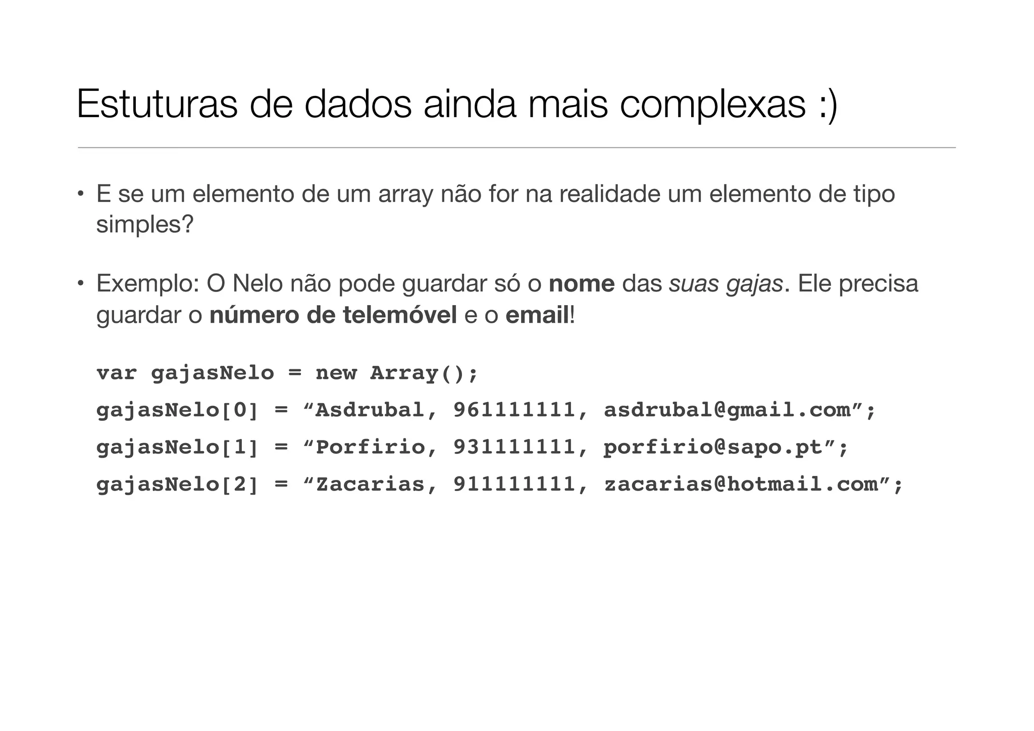 Estuturas de dados ainda mais complexas :) • E se um elemento de um array não for na realidade um elemento de tipo simples? • Exemplo: O Nelo não pode guardar só o nome das suas gajas. Ele precisa guardar o número de telemóvel e o email! var gajasNelo = new Array(); gajasNelo[0] = “Asdrubal, 961111111, asdrubal@gmail.com”; gajasNelo[1] = “Porfirio, 931111111, porfirio@sapo.pt”; gajasNelo[2] = “Zacarias, 911111111, zacarias@hotmail.com”; 