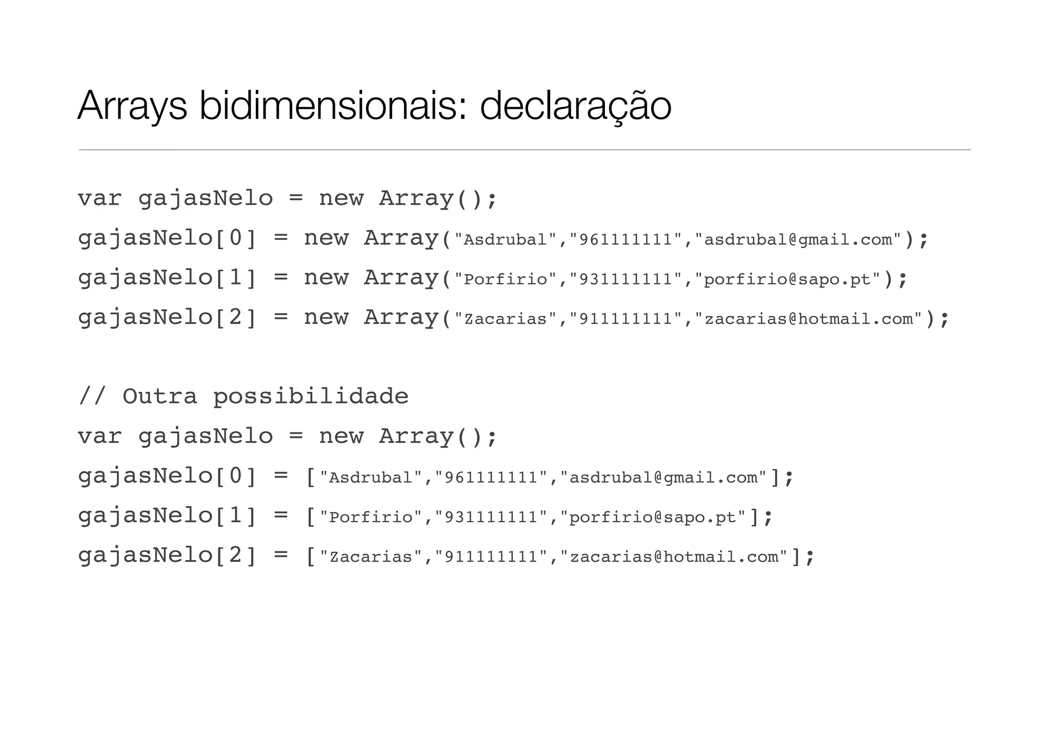 Arrays bidimensionais: declaração var gajasNelo = new Array(); gajasNelo[0] = new Array("Asdrubal","961111111","asdrubal@gmail.com"); gajasNelo[1] = new Array("Porfirio","931111111","porfirio@sapo.pt"); gajasNelo[2] = new Array("Zacarias","911111111","zacarias@hotmail.com"); // Outra possibilidade var gajasNelo = new Array(); gajasNelo[0] = ["Asdrubal","961111111","asdrubal@gmail.com"]; gajasNelo[1] = ["Porfirio","931111111","porfirio@sapo.pt"]; gajasNelo[2] = ["Zacarias","911111111","zacarias@hotmail.com"]; 