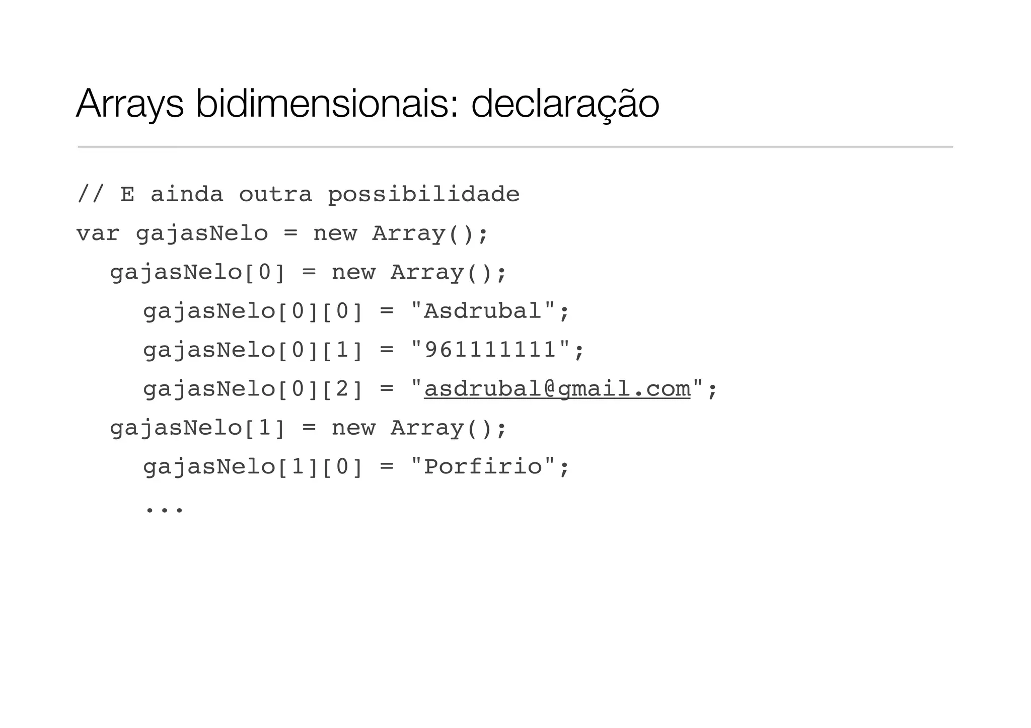 Arrays bidimensionais: declaração // E ainda outra possibilidade var gajasNelo = new Array(); gajasNelo[0] = new Array(); gajasNelo[0][0] = "Asdrubal"; gajasNelo[0][1] = "961111111"; gajasNelo[0][2] = "asdrubal@gmail.com"; gajasNelo[1] = new Array(); gajasNelo[1][0] = "Porfirio"; ... 
