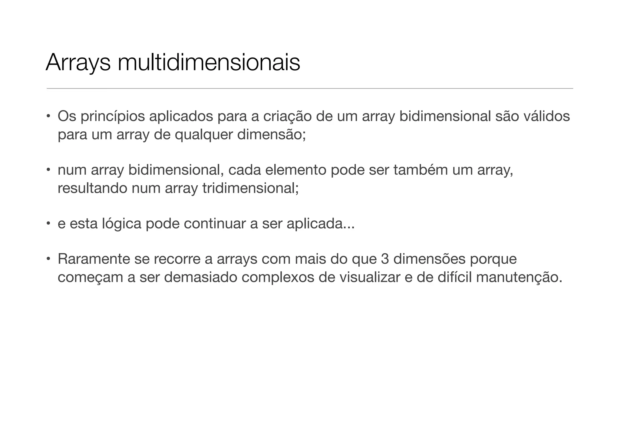 Arrays multidimensionais • Os princípios aplicados para a criação de um array bidimensional são válidos para um array de qualquer dimensão; • num array bidimensional, cada elemento pode ser também um array, resultando num array tridimensional; • e esta lógica pode continuar a ser aplicada... • Raramente se recorre a arrays com mais do que 3 dimensões porque começam a ser demasiado complexos de visualizar e de difícil manutenção. 
