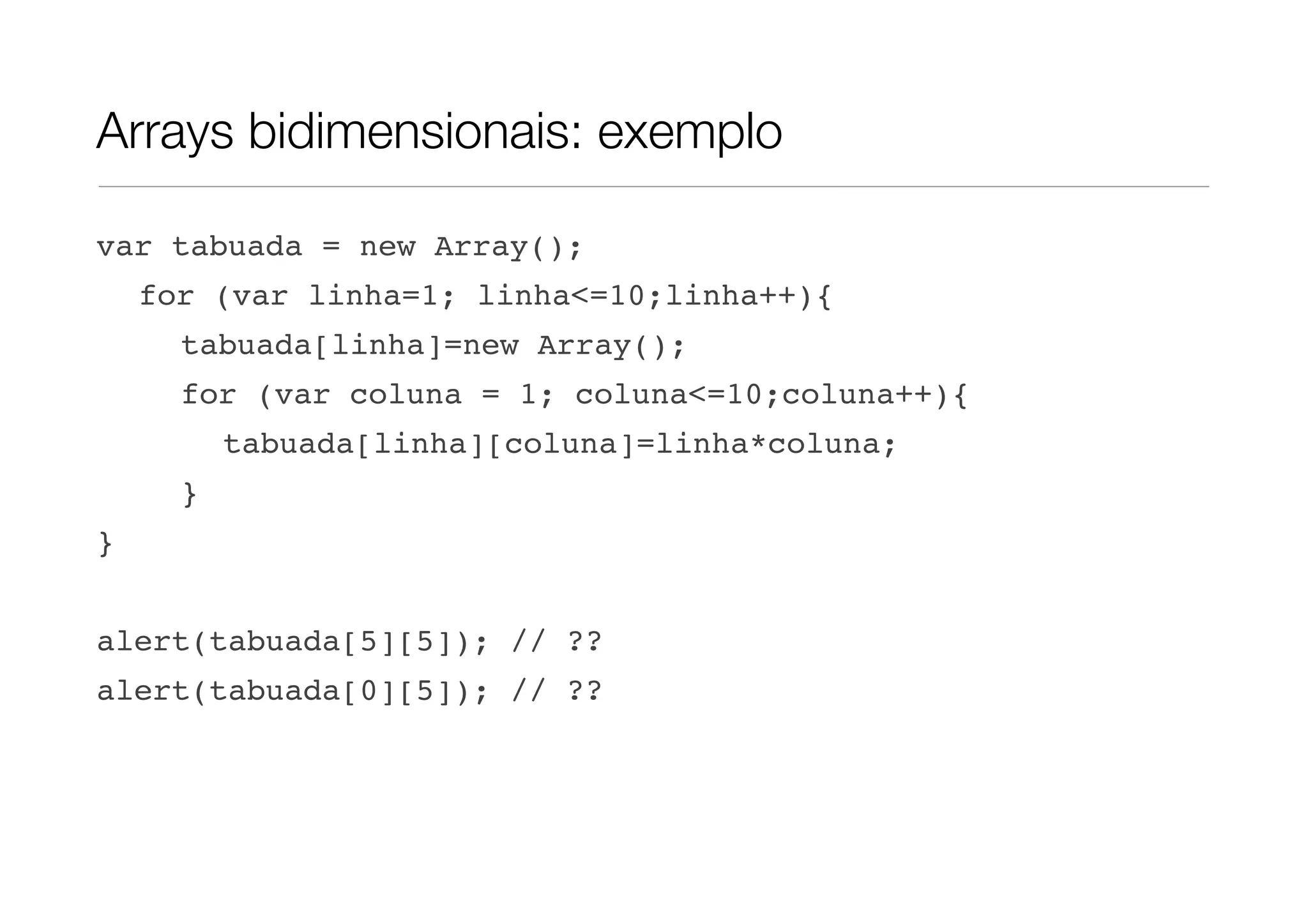 Arrays bidimensionais: exemplo var tabuada = new Array(); for (var linha=1; linha<=10;linha++){ tabuada[linha]=new Array(); for (var coluna = 1; coluna<=10;coluna++){ tabuada[linha][coluna]=linha*coluna; } } alert(tabuada[5][5]); // ?? alert(tabuada[0][5]); // ?? 
