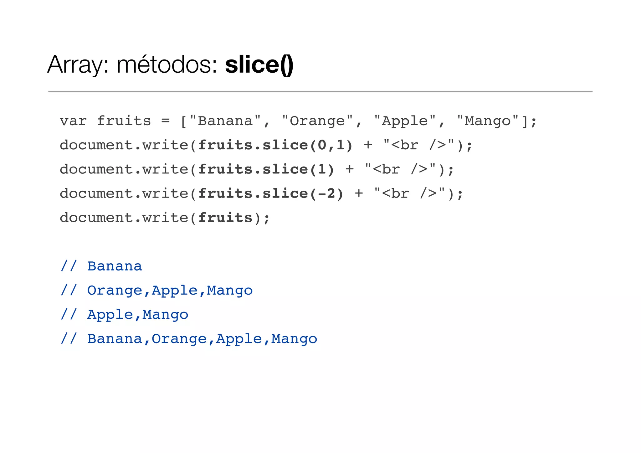 Array: métodos: slice() var fruits = ["Banana", "Orange", "Apple", "Mango"]; document.write(fruits.slice(0,1) + "<br />"); document.write(fruits.slice(1) + "<br />"); document.write(fruits.slice(-2) + "<br />"); document.write(fruits); // Banana // Orange,Apple,Mango // Apple,Mango // Banana,Orange,Apple,Mango 