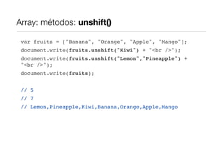 Array: métodos: unshift()

 var fruits = ["Banana", "Orange", "Apple", "Mango"];
 document.write(fruits.unshift("Kiwi") + "<br />");
 document.write(fruits.unshift("Lemon","Pineapple") +
 "<br />");
 document.write(fruits);


 // 5
 // 7
 // Lemon,Pineapple,Kiwi,Banana,Orange,Apple,Mango
 