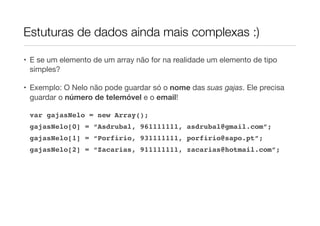 Estuturas de dados ainda mais complexas :)

• E se um elemento de um array não for na realidade um elemento de tipo
  simples?

• Exemplo: O Nelo não pode guardar só o nome das suas gajas. Ele precisa
  guardar o número de telemóvel e o email!

 var gajasNelo = new Array();
 gajasNelo[0] = “Asdrubal, 961111111, asdrubal@gmail.com”;
 gajasNelo[1] = “Porfirio, 931111111, porfirio@sapo.pt”;
 gajasNelo[2] = “Zacarias, 911111111, zacarias@hotmail.com”;
 