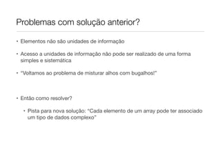 Problemas com solução anterior?

• Elementos não são unidades de informação

• Acesso a unidades de informação não pode ser realizado de uma forma
  simples e sistemática

• “Voltamos ao problema de misturar alhos com bugalhos!”



• Então como resolver?

  • Pista para nova solução: “Cada elemento de um array pode ter associado
    um tipo de dados complexo”
 