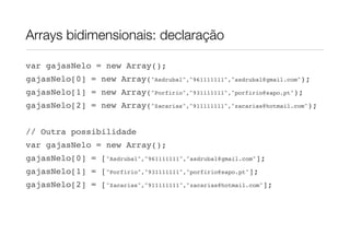 Arrays bidimensionais: declaração

var gajasNelo = new Array();
gajasNelo[0] = new Array("Asdrubal","961111111","asdrubal@gmail.com");
gajasNelo[1] = new Array("Porfirio","931111111","porfirio@sapo.pt");
gajasNelo[2] = new Array("Zacarias","911111111","zacarias@hotmail.com");


// Outra possibilidade
var gajasNelo = new Array();
gajasNelo[0] = ["Asdrubal","961111111","asdrubal@gmail.com"];
gajasNelo[1] = ["Porfirio","931111111","porfirio@sapo.pt"];
gajasNelo[2] = ["Zacarias","911111111","zacarias@hotmail.com"];
 