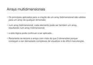 Arrays multidimensionais

• Os princípios aplicados para a criação de um array bidimensional são válidos
  para um array de qualquer dimensão;

• num array bidimensional, cada elemento pode ser também um array,
  resultando num array tridimensional;

• e esta lógica pode continuar a ser aplicada...

• Raramente se recorre a arrays com mais do que 3 dimensões porque
  começam a ser demasiado complexos de visualizar e de difícil manutenção.
 
