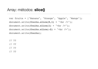 Array: métodos: slice()

 var fruits = ["Banana", "Orange", "Apple", "Mango"];
 document.write(fruits.slice(0,1) + "<br />");
 document.write(fruits.slice(1) + "<br />");
 document.write(fruits.slice(-2) + "<br />");
 document.write(fruits);


 // ??
 // ??
 // ??
 // ??
 