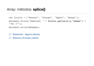 Array: métodos: splice()

 var fruits = ["Banana", "Orange", "Apple", "Mango"];
 document.write("Removed: " + fruits.splice(2,2,"Lemon") +
 "<br />");
 document.write(fruits);


 // Removed: Apple,Mango
 // Banana,Orange,Lemon
 