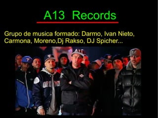 A13 Records
Grupo de musica formado: Darmo, Ivan Nieto,
Carmona, Moreno,Dj Rakso, DJ Spicher...
 