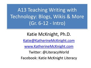 A13 Teaching Writing with Technology: Blogs, Wikis & More (Gr. 6-12 - Intro) Katie McKnight, Ph.D. Katie@KatherineMcKnight.com www.KatherineMcKnight.com Twitter: @LiteracyWorld Facebook: Katie McKnight Literacy 