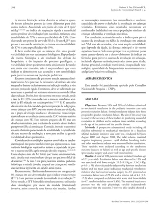 204 Gatiboni S, Piva JP, Garcia PCR,
Jonhston C, Hommerding P, Franz F et al.
Rev Bras Ter Intensiva. 2011; 23(2):199-206
A mesma limitação acima descrita se observa quan-
do foram adotados pontos de corte diferentes para dois
outros índices. Assumindo um ponto de corte de 8 rpm/
ml/kg(7,8,11,16)
no índice de respiração rápida e superficial
como preditor de extubação bem sucedida, teríamos uma
sensibilidade de 72% e uma especificidade de 23%. Con-
siderando um ponto de corte de PIM ≤ 50 cmH2
O(9)
para
prever o sucesso da extubação, teríamos uma sensibilidade
de 57% e uma especificidade de 69%.
É bem conhecido que as crianças têm uma grande
variabilidadeemseusparâmetrosfisiológicos.Dependendo
da reserva fisiológica e do resultado das defesas do
hospedeiro, e do impacto do processo patológico, a
variabilidade destes parâmetros seria ainda maior. Levando
em conta este conceito, não é surpreendente que estes
índices se demonstrem não acurados e sem sensibilidade
para prever o sucesso na população pediátrica.
Estamos conscientes de que nosso estudo apresenta limi-
tações como A) o processo de desmame e de retirada do tubo
traqueal se baseou exclusivamente na indicação médica, e não
em um protocolo rígido. Entretanto, deve ser salientado que
neste caso, o possível viés seria um número excessivo de falhas
da extubação. Porém, isto não ocorreu em nosso estudo, onde
a taxa de FE (13%) concorda com o número mais baixo acei-
tável de FE relatado em estudos prévios.(3,11,14)
B) O tamanho
da amostra não foi calculado para comparação de subgrupos,
como crianças com BAV, ou com menos de um ano de idade,
ou o grupo de cirurgia cardíaca e, obviamente, estas compa-
rações devem ser avaliadas com cautela; C) O número restrito
de crianças com FE. Este número pequeno de FE traz um
desafio matemático para o cálculo da acurácia destes índices
para prever falha da extubação. Contudo, isto não se constitui
em um obstáculo para cálculo da sensibilidade e especificida-
de para sucesso da extubação, e nem para análise da grande
variabilidade destes parâmetros.
Considerando os múltiplos aspectos envolvidos na extuba-
ção traqueal, não parece confiável crer que apenas uma ou duas
variáveis fisiológicas respiratórias teriam a capacidade de pre-
ver o sucesso ou falha após remoção do tubo traqueal.(14,18,26-28)
Com relação a isto, diz M. Tobin que “como um intensivista,
nada desafia mais meu intelecto do que um paciente difícil de
desmamar.”(26)
Se isto é real para pacientes adultos, podemos
inferir que a retirada do tubo traqueal em crianças sob ventila-
ção mecânica representa um desafio ainda maior.
Recentemente,Harikumardemonstrouemumgrupode
80 crianças em uso de ventilador que o índice tensão-tempo
(ITT) é um previsor acurado do resultado da extubação.(29)
Nesteestudo,oITTfoimedidosimultaneamente,utilizando
duas abordagens: por meio da medida (tradicional)
invasiva, assim como de uma forma não invasiva. Ambas
as mensurações mostraram boa concordância e excelente
capacidade de prever o desfecho da extubação em crianças
ventiladas. Entretanto, estes resultados necessitam ser
confirmados (validados) em outras populações similares de
crianças submetidas a ventilação mecânica.
Em conclusão, as atuais fórmulas e índices para prever
sucesso da extubação ou falha da extubação em crianças
sob VM não são acurados, têm uma ampla variabilidade
que depende da idade, da doença principal e de outros
aspectos clínicos. Sob nossa perspectiva, o próximo passo
neste campo deveria ser o desenvolvimento de índices ou
fórmulas para prever o sucesso da extubação em crianças,
incluindo algumas variáveis ponderadas como peso, idade,
doença principal, condição nutricional, incapacidade neu-
rológica, quantidade de bloqueadores neuromusculares e
analgésicos/sedativos utilizados.
AGRADECIMENTOS
Este estudo foi parcialmente apoiado pelo Conselho
Nacional de Pesquisa – CNPq.
ABSTRACT
Objectives: Between 10% and 20% of children submitted
to mechanical ventilation in the pediatric intensive care unit
present extubation failure. Several ventilatory indexes have been
proposed to predict extubation failure. The aim of this study was
to analyze the accuracy of these indices in predicting successful
extubation in children and to evaluate these variables according
to the age of the patient and the specific disease.
Methods: A prospective observational study including all
children submitted to mechanical ventilation in a Brazilian
referral pediatric intensive care unit was conducted between
August 2007 and August 2008. The tidal volume, maximal
negative inspiratory pressure, rapid shallow breathing index
and other ventilatory indexes were measured before extubation.
These variables were analyzed according to the extubation
outcome (success or failure) as well as age and specific disease
(post cardiac surgery and acute viral bronchiolitis).
Results: A total of 100 patients were included (median age
of 2.1 years old). Extubation failure was observed in 13% and
was associated with lower weight (10.3+8.1 Kg vs. 5.5+2.4 Kg;
p=0.01). We also evaluated the relationship between extubation
failure and the main cause indicating mechanical ventilation:
children who had received cardiac surgery (n=17) presented an
extubation failure rate of 29.4% with a relative risk of 4.6 (1.2-
17.2) when compared to children with acute viral bronchiolitis
(n=47, extubation failure rate of 6.4%). The maximal inspiratory
pressure was the only physiologic variable independently
associated with the outcome. However, this variable showed a
 