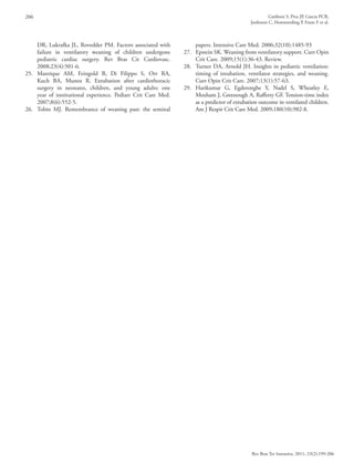 206 Gatiboni S, Piva JP, Garcia PCR,
Jonhston C, Hommerding P, Franz F et al.
Rev Bras Ter Intensiva. 2011; 23(2):199-206
DR, Lukrafka JL, Rovedder PM. Factors associated with
failure in ventilatory weaning of children undergone
pediatric cardiac surgery. Rev Bras Cir Cardiovasc.
2008;23(4):501-6.
25.	Manrique AM, Feingold B, Di Filippo S, Orr RA,
Kuch BA, Munoz R. Extubation after cardiothoracic
surgery in neonates, children, and young adults: one
year of institutional experience. Pediatr Crit Care Med.
2007;8(6):552-5.
26.	 Tobin MJ. Remembrance of weaning past: the seminal
papers. Intensive Care Med. 2006;32(10):1485-93
27.	 Epstein SK. Weaning from ventilatory support. Curr Opin
Crit Care. 2009;15(1):36-43. Review.
28.	 Turner DA, Arnold JH. Insights in pediatric ventilation:
timing of intubation, ventilator strategies, and weaning.
Curr Opin Crit Care. 2007;13(1):57-63.
29.	Harikumar G, Egderongbe Y, Nadel S, Wheatley E,
Moxham J, Greenough A, Rafferty GF. Tension-time index
as a predictor of extubation outcome in ventilated children.
Am J Respir Crit Care Med. 2009;180(10):982-8.
 