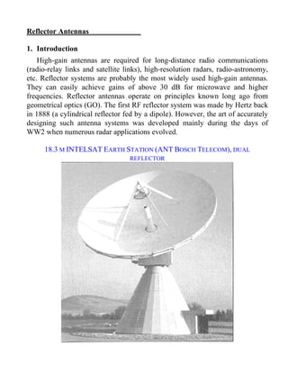 Reflector Antennas 
Equation Section 19 
1. Introduction 
High-gain antennas are required for long-distance radio communications 
(radio-relay links and satellite links), high-resolution radars, radio-astronomy, 
etc. Reflector systems are probably the most widely used high-gain antennas. 
They can easily achieve gains of above 30 dB for microwave and higher 
frequencies. Reflector antennas operate on principles known long ago from 
geometrical optics (GO). The first RF reflector system was made by Hertz back 
in 1888 (a cylindrical reflector fed by a dipole). However, the art of accurately 
designing such antenna systems was developed mainly during the days of 
WW2 when numerous radar applications evolved. 
18.3 M INTELSAT EARTH STATION (ANT BOSCH TELECOM), DUAL 
REFLECTOR 
 